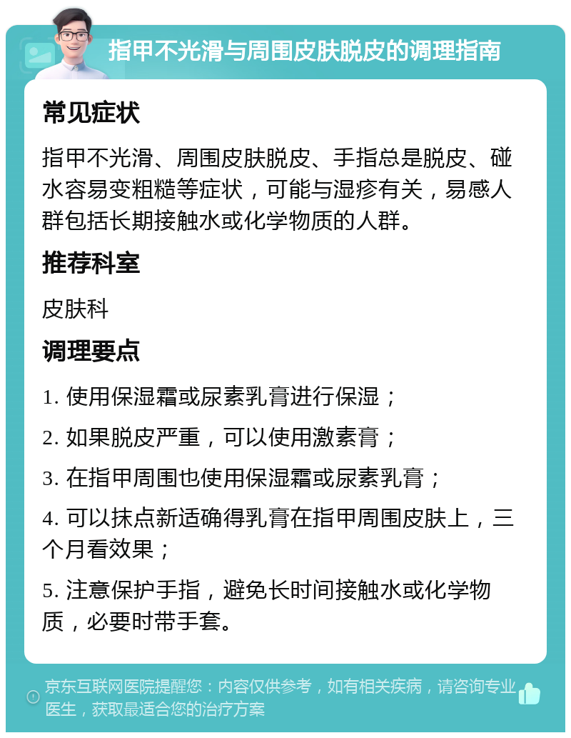 指甲不光滑与周围皮肤脱皮的调理指南 常见症状 指甲不光滑、周围皮肤脱皮、手指总是脱皮、碰水容易变粗糙等症状，可能与湿疹有关，易感人群包括长期接触水或化学物质的人群。 推荐科室 皮肤科 调理要点 1. 使用保湿霜或尿素乳膏进行保湿； 2. 如果脱皮严重，可以使用激素膏； 3. 在指甲周围也使用保湿霜或尿素乳膏； 4. 可以抹点新适确得乳膏在指甲周围皮肤上，三个月看效果； 5. 注意保护手指，避免长时间接触水或化学物质，必要时带手套。