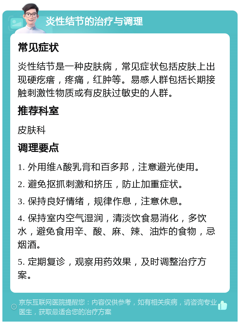 炎性结节的治疗与调理 常见症状 炎性结节是一种皮肤病，常见症状包括皮肤上出现硬疙瘩，疼痛，红肿等。易感人群包括长期接触刺激性物质或有皮肤过敏史的人群。 推荐科室 皮肤科 调理要点 1. 外用维A酸乳膏和百多邦，注意避光使用。 2. 避免抠抓刺激和挤压，防止加重症状。 3. 保持良好情绪，规律作息，注意休息。 4. 保持室内空气湿润，清淡饮食易消化，多饮水，避免食用辛、酸、麻、辣、油炸的食物，忌烟酒。 5. 定期复诊，观察用药效果，及时调整治疗方案。