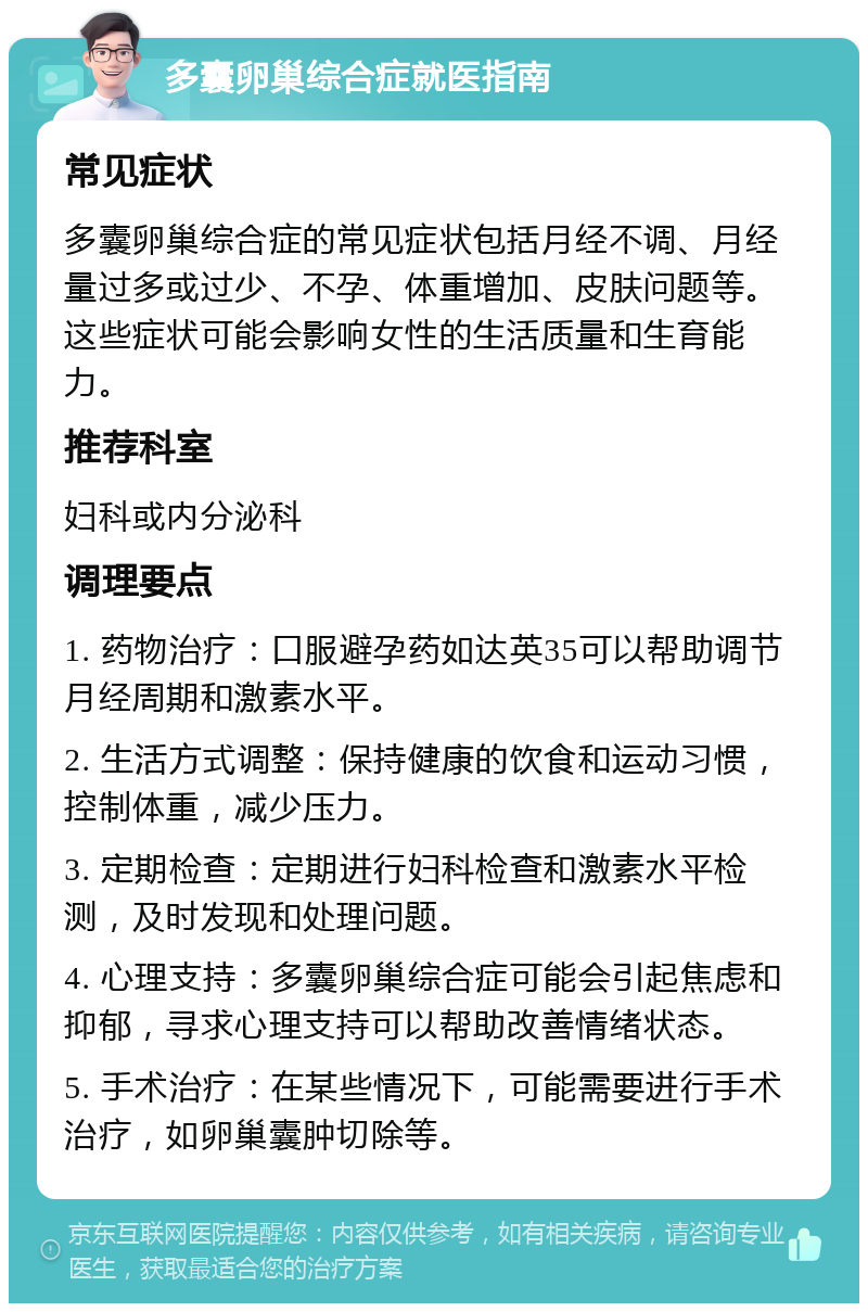 多囊卵巢综合症就医指南 常见症状 多囊卵巢综合症的常见症状包括月经不调、月经量过多或过少、不孕、体重增加、皮肤问题等。这些症状可能会影响女性的生活质量和生育能力。 推荐科室 妇科或内分泌科 调理要点 1. 药物治疗：口服避孕药如达英35可以帮助调节月经周期和激素水平。 2. 生活方式调整：保持健康的饮食和运动习惯，控制体重，减少压力。 3. 定期检查：定期进行妇科检查和激素水平检测，及时发现和处理问题。 4. 心理支持：多囊卵巢综合症可能会引起焦虑和抑郁，寻求心理支持可以帮助改善情绪状态。 5. 手术治疗：在某些情况下，可能需要进行手术治疗，如卵巢囊肿切除等。