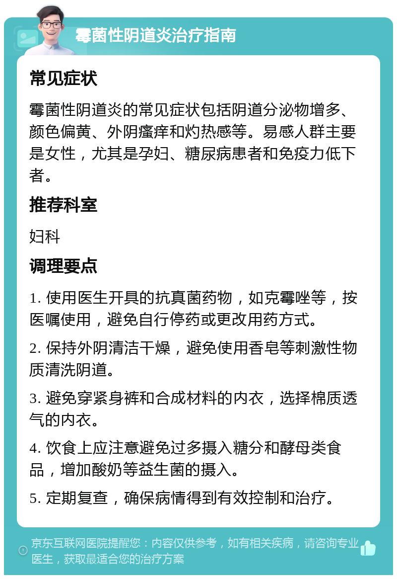 霉菌性阴道炎治疗指南 常见症状 霉菌性阴道炎的常见症状包括阴道分泌物增多、颜色偏黄、外阴瘙痒和灼热感等。易感人群主要是女性，尤其是孕妇、糖尿病患者和免疫力低下者。 推荐科室 妇科 调理要点 1. 使用医生开具的抗真菌药物，如克霉唑等，按医嘱使用，避免自行停药或更改用药方式。 2. 保持外阴清洁干燥，避免使用香皂等刺激性物质清洗阴道。 3. 避免穿紧身裤和合成材料的内衣，选择棉质透气的内衣。 4. 饮食上应注意避免过多摄入糖分和酵母类食品，增加酸奶等益生菌的摄入。 5. 定期复查，确保病情得到有效控制和治疗。