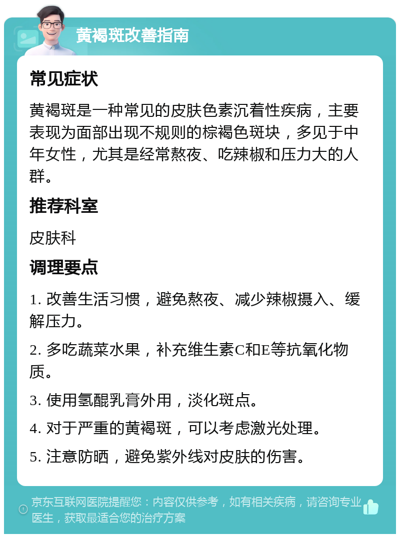 黄褐斑改善指南 常见症状 黄褐斑是一种常见的皮肤色素沉着性疾病，主要表现为面部出现不规则的棕褐色斑块，多见于中年女性，尤其是经常熬夜、吃辣椒和压力大的人群。 推荐科室 皮肤科 调理要点 1. 改善生活习惯，避免熬夜、减少辣椒摄入、缓解压力。 2. 多吃蔬菜水果，补充维生素C和E等抗氧化物质。 3. 使用氢醌乳膏外用，淡化斑点。 4. 对于严重的黄褐斑，可以考虑激光处理。 5. 注意防晒，避免紫外线对皮肤的伤害。