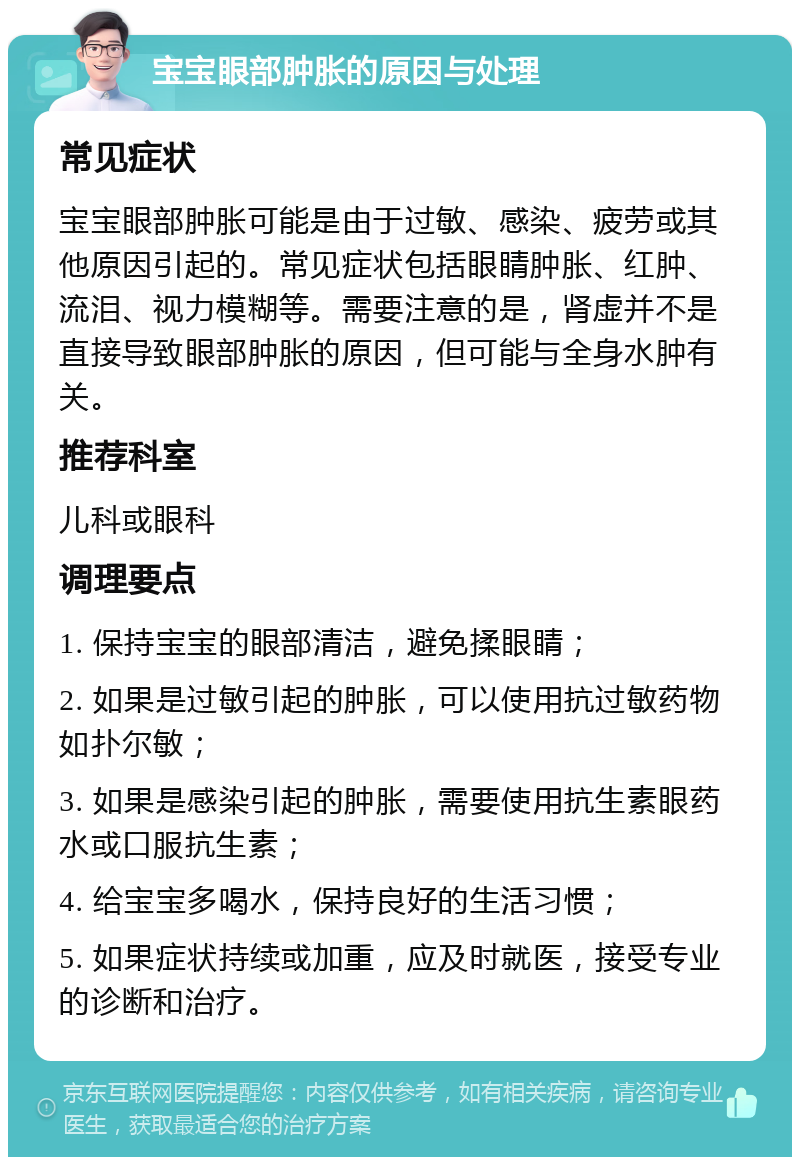 宝宝眼部肿胀的原因与处理 常见症状 宝宝眼部肿胀可能是由于过敏、感染、疲劳或其他原因引起的。常见症状包括眼睛肿胀、红肿、流泪、视力模糊等。需要注意的是，肾虚并不是直接导致眼部肿胀的原因，但可能与全身水肿有关。 推荐科室 儿科或眼科 调理要点 1. 保持宝宝的眼部清洁，避免揉眼睛； 2. 如果是过敏引起的肿胀，可以使用抗过敏药物如扑尔敏； 3. 如果是感染引起的肿胀，需要使用抗生素眼药水或口服抗生素； 4. 给宝宝多喝水，保持良好的生活习惯； 5. 如果症状持续或加重，应及时就医，接受专业的诊断和治疗。