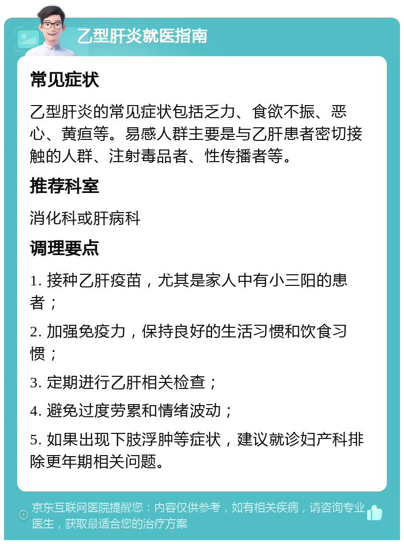 乙型肝炎就医指南 常见症状 乙型肝炎的常见症状包括乏力、食欲不振、恶心、黄疸等。易感人群主要是与乙肝患者密切接触的人群、注射毒品者、性传播者等。 推荐科室 消化科或肝病科 调理要点 1. 接种乙肝疫苗，尤其是家人中有小三阳的患者； 2. 加强免疫力，保持良好的生活习惯和饮食习惯； 3. 定期进行乙肝相关检查； 4. 避免过度劳累和情绪波动； 5. 如果出现下肢浮肿等症状，建议就诊妇产科排除更年期相关问题。