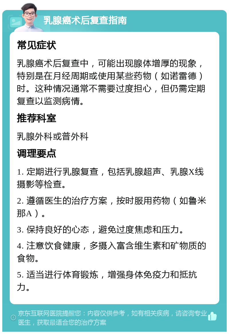 乳腺癌术后复查指南 常见症状 乳腺癌术后复查中，可能出现腺体增厚的现象，特别是在月经周期或使用某些药物（如诺雷德）时。这种情况通常不需要过度担心，但仍需定期复查以监测病情。 推荐科室 乳腺外科或普外科 调理要点 1. 定期进行乳腺复查，包括乳腺超声、乳腺X线摄影等检查。 2. 遵循医生的治疗方案，按时服用药物（如鲁米那A）。 3. 保持良好的心态，避免过度焦虑和压力。 4. 注意饮食健康，多摄入富含维生素和矿物质的食物。 5. 适当进行体育锻炼，增强身体免疫力和抵抗力。