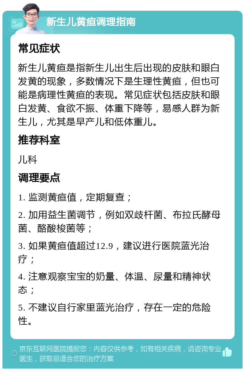 新生儿黄疸调理指南 常见症状 新生儿黄疸是指新生儿出生后出现的皮肤和眼白发黄的现象，多数情况下是生理性黄疸，但也可能是病理性黄疸的表现。常见症状包括皮肤和眼白发黄、食欲不振、体重下降等，易感人群为新生儿，尤其是早产儿和低体重儿。 推荐科室 儿科 调理要点 1. 监测黄疸值，定期复查； 2. 加用益生菌调节，例如双歧杆菌、布拉氏酵母菌、酪酸梭菌等； 3. 如果黄疸值超过12.9，建议进行医院蓝光治疗； 4. 注意观察宝宝的奶量、体温、尿量和精神状态； 5. 不建议自行家里蓝光治疗，存在一定的危险性。