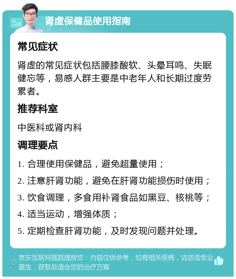 肾虚保健品使用指南 常见症状 肾虚的常见症状包括腰膝酸软、头晕耳鸣、失眠健忘等，易感人群主要是中老年人和长期过度劳累者。 推荐科室 中医科或肾内科 调理要点 1. 合理使用保健品，避免超量使用； 2. 注意肝肾功能，避免在肝肾功能损伤时使用； 3. 饮食调理，多食用补肾食品如黑豆、核桃等； 4. 适当运动，增强体质； 5. 定期检查肝肾功能，及时发现问题并处理。