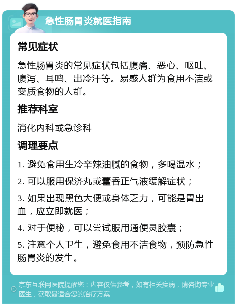 急性肠胃炎就医指南 常见症状 急性肠胃炎的常见症状包括腹痛、恶心、呕吐、腹泻、耳鸣、出冷汗等。易感人群为食用不洁或变质食物的人群。 推荐科室 消化内科或急诊科 调理要点 1. 避免食用生冷辛辣油腻的食物，多喝温水； 2. 可以服用保济丸或藿香正气液缓解症状； 3. 如果出现黑色大便或身体乏力，可能是胃出血，应立即就医； 4. 对于便秘，可以尝试服用通便灵胶囊； 5. 注意个人卫生，避免食用不洁食物，预防急性肠胃炎的发生。