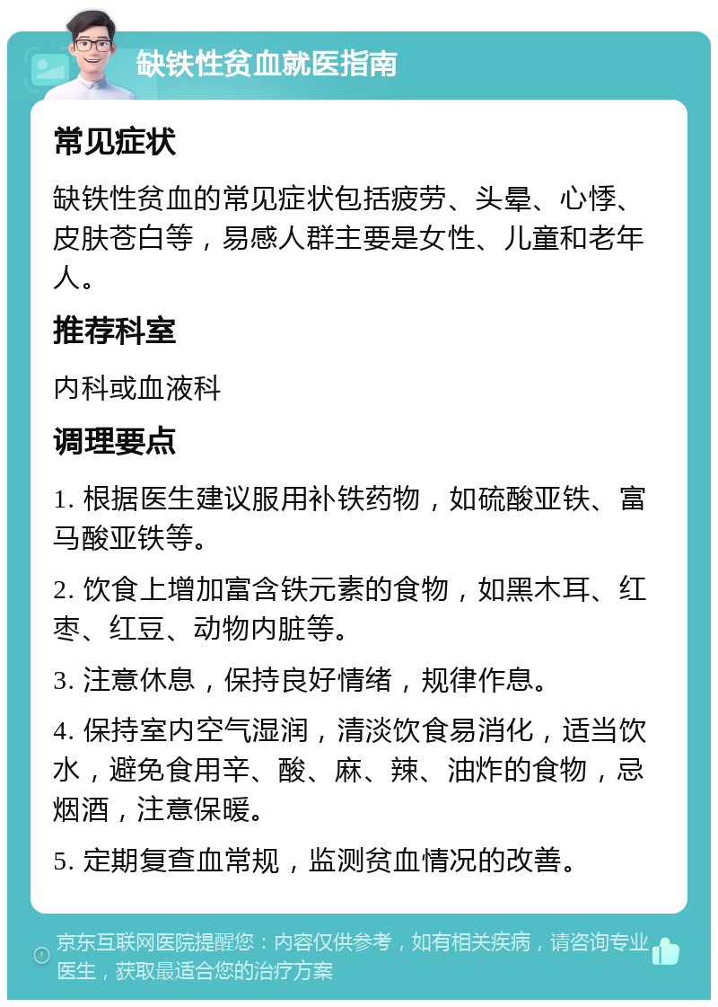 缺铁性贫血就医指南 常见症状 缺铁性贫血的常见症状包括疲劳、头晕、心悸、皮肤苍白等，易感人群主要是女性、儿童和老年人。 推荐科室 内科或血液科 调理要点 1. 根据医生建议服用补铁药物，如硫酸亚铁、富马酸亚铁等。 2. 饮食上增加富含铁元素的食物，如黑木耳、红枣、红豆、动物内脏等。 3. 注意休息，保持良好情绪，规律作息。 4. 保持室内空气湿润，清淡饮食易消化，适当饮水，避免食用辛、酸、麻、辣、油炸的食物，忌烟酒，注意保暖。 5. 定期复查血常规，监测贫血情况的改善。