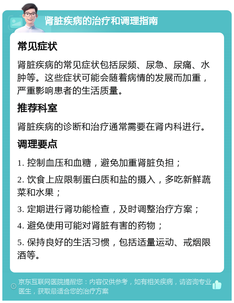 肾脏疾病的治疗和调理指南 常见症状 肾脏疾病的常见症状包括尿频、尿急、尿痛、水肿等。这些症状可能会随着病情的发展而加重，严重影响患者的生活质量。 推荐科室 肾脏疾病的诊断和治疗通常需要在肾内科进行。 调理要点 1. 控制血压和血糖，避免加重肾脏负担； 2. 饮食上应限制蛋白质和盐的摄入，多吃新鲜蔬菜和水果； 3. 定期进行肾功能检查，及时调整治疗方案； 4. 避免使用可能对肾脏有害的药物； 5. 保持良好的生活习惯，包括适量运动、戒烟限酒等。