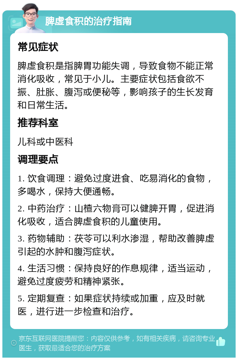 脾虚食积的治疗指南 常见症状 脾虚食积是指脾胃功能失调，导致食物不能正常消化吸收，常见于小儿。主要症状包括食欲不振、肚胀、腹泻或便秘等，影响孩子的生长发育和日常生活。 推荐科室 儿科或中医科 调理要点 1. 饮食调理：避免过度进食、吃易消化的食物，多喝水，保持大便通畅。 2. 中药治疗：山楂六物膏可以健脾开胃，促进消化吸收，适合脾虚食积的儿童使用。 3. 药物辅助：茯苓可以利水渗湿，帮助改善脾虚引起的水肿和腹泻症状。 4. 生活习惯：保持良好的作息规律，适当运动，避免过度疲劳和精神紧张。 5. 定期复查：如果症状持续或加重，应及时就医，进行进一步检查和治疗。