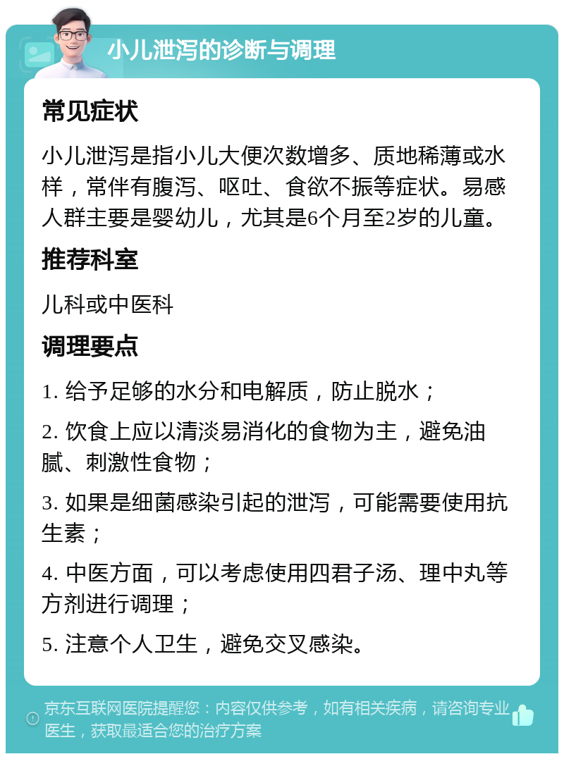 小儿泄泻的诊断与调理 常见症状 小儿泄泻是指小儿大便次数增多、质地稀薄或水样，常伴有腹泻、呕吐、食欲不振等症状。易感人群主要是婴幼儿，尤其是6个月至2岁的儿童。 推荐科室 儿科或中医科 调理要点 1. 给予足够的水分和电解质，防止脱水； 2. 饮食上应以清淡易消化的食物为主，避免油腻、刺激性食物； 3. 如果是细菌感染引起的泄泻，可能需要使用抗生素； 4. 中医方面，可以考虑使用四君子汤、理中丸等方剂进行调理； 5. 注意个人卫生，避免交叉感染。