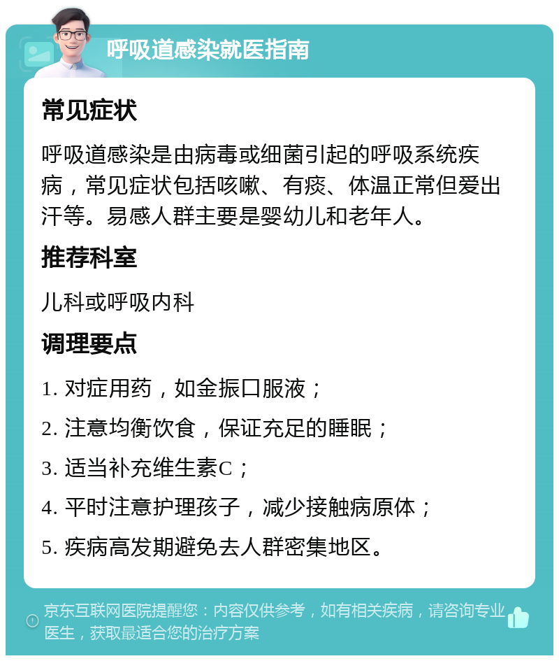 呼吸道感染就医指南 常见症状 呼吸道感染是由病毒或细菌引起的呼吸系统疾病，常见症状包括咳嗽、有痰、体温正常但爱出汗等。易感人群主要是婴幼儿和老年人。 推荐科室 儿科或呼吸内科 调理要点 1. 对症用药，如金振口服液； 2. 注意均衡饮食，保证充足的睡眠； 3. 适当补充维生素C； 4. 平时注意护理孩子，减少接触病原体； 5. 疾病高发期避免去人群密集地区。