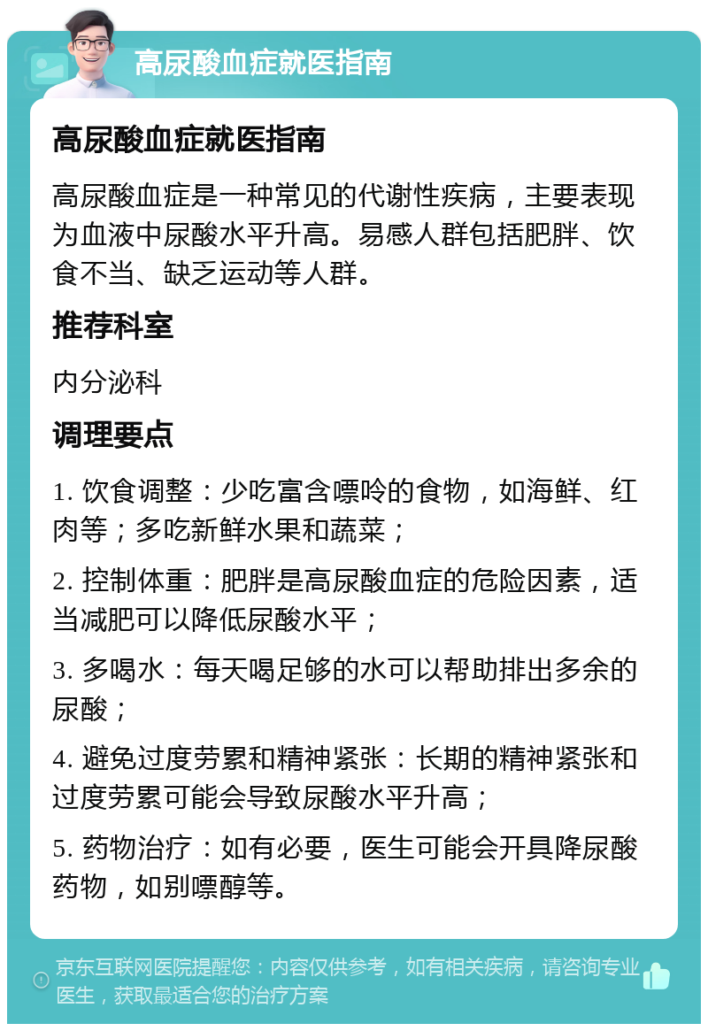 高尿酸血症就医指南 高尿酸血症就医指南 高尿酸血症是一种常见的代谢性疾病，主要表现为血液中尿酸水平升高。易感人群包括肥胖、饮食不当、缺乏运动等人群。 推荐科室 内分泌科 调理要点 1. 饮食调整：少吃富含嘌呤的食物，如海鲜、红肉等；多吃新鲜水果和蔬菜； 2. 控制体重：肥胖是高尿酸血症的危险因素，适当减肥可以降低尿酸水平； 3. 多喝水：每天喝足够的水可以帮助排出多余的尿酸； 4. 避免过度劳累和精神紧张：长期的精神紧张和过度劳累可能会导致尿酸水平升高； 5. 药物治疗：如有必要，医生可能会开具降尿酸药物，如别嘌醇等。