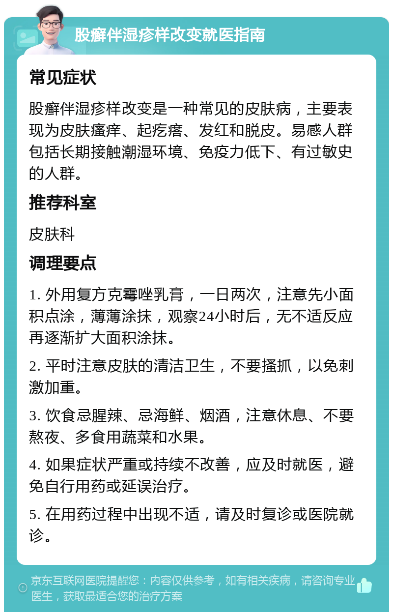 股癣伴湿疹样改变就医指南 常见症状 股癣伴湿疹样改变是一种常见的皮肤病，主要表现为皮肤瘙痒、起疙瘩、发红和脱皮。易感人群包括长期接触潮湿环境、免疫力低下、有过敏史的人群。 推荐科室 皮肤科 调理要点 1. 外用复方克霉唑乳膏，一日两次，注意先小面积点涂，薄薄涂抹，观察24小时后，无不适反应再逐渐扩大面积涂抹。 2. 平时注意皮肤的清洁卫生，不要搔抓，以免刺激加重。 3. 饮食忌腥辣、忌海鲜、烟酒，注意休息、不要熬夜、多食用蔬菜和水果。 4. 如果症状严重或持续不改善，应及时就医，避免自行用药或延误治疗。 5. 在用药过程中出现不适，请及时复诊或医院就诊。