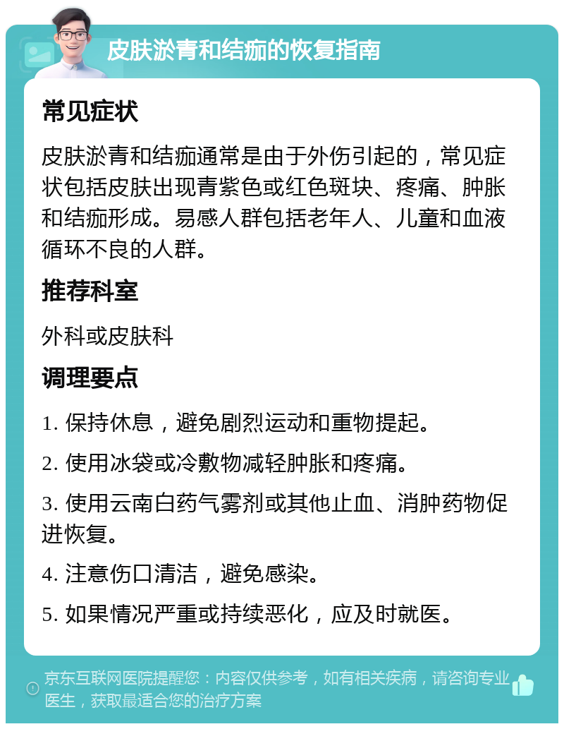 皮肤淤青和结痂的恢复指南 常见症状 皮肤淤青和结痂通常是由于外伤引起的，常见症状包括皮肤出现青紫色或红色斑块、疼痛、肿胀和结痂形成。易感人群包括老年人、儿童和血液循环不良的人群。 推荐科室 外科或皮肤科 调理要点 1. 保持休息，避免剧烈运动和重物提起。 2. 使用冰袋或冷敷物减轻肿胀和疼痛。 3. 使用云南白药气雾剂或其他止血、消肿药物促进恢复。 4. 注意伤口清洁，避免感染。 5. 如果情况严重或持续恶化，应及时就医。