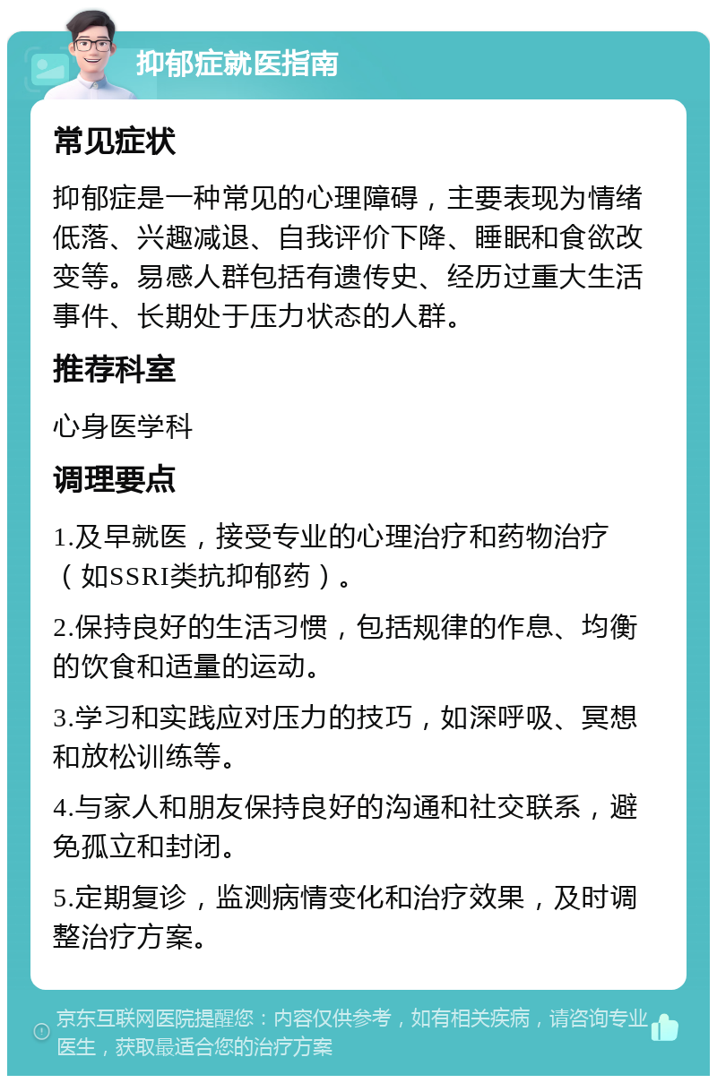 抑郁症就医指南 常见症状 抑郁症是一种常见的心理障碍，主要表现为情绪低落、兴趣减退、自我评价下降、睡眠和食欲改变等。易感人群包括有遗传史、经历过重大生活事件、长期处于压力状态的人群。 推荐科室 心身医学科 调理要点 1.及早就医，接受专业的心理治疗和药物治疗（如SSRI类抗抑郁药）。 2.保持良好的生活习惯，包括规律的作息、均衡的饮食和适量的运动。 3.学习和实践应对压力的技巧，如深呼吸、冥想和放松训练等。 4.与家人和朋友保持良好的沟通和社交联系，避免孤立和封闭。 5.定期复诊，监测病情变化和治疗效果，及时调整治疗方案。