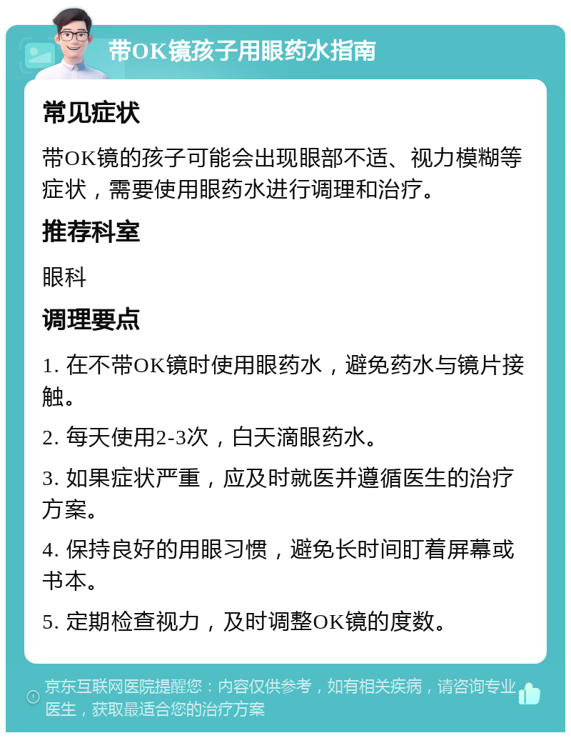 带OK镜孩子用眼药水指南 常见症状 带OK镜的孩子可能会出现眼部不适、视力模糊等症状，需要使用眼药水进行调理和治疗。 推荐科室 眼科 调理要点 1. 在不带OK镜时使用眼药水，避免药水与镜片接触。 2. 每天使用2-3次，白天滴眼药水。 3. 如果症状严重，应及时就医并遵循医生的治疗方案。 4. 保持良好的用眼习惯，避免长时间盯着屏幕或书本。 5. 定期检查视力，及时调整OK镜的度数。