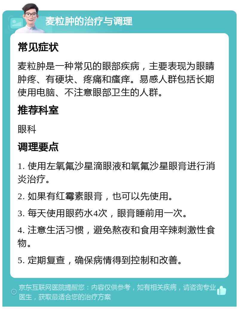 麦粒肿的治疗与调理 常见症状 麦粒肿是一种常见的眼部疾病，主要表现为眼睛肿疼、有硬块、疼痛和瘙痒。易感人群包括长期使用电脑、不注意眼部卫生的人群。 推荐科室 眼科 调理要点 1. 使用左氧氟沙星滴眼液和氧氟沙星眼膏进行消炎治疗。 2. 如果有红霉素眼膏，也可以先使用。 3. 每天使用眼药水4次，眼膏睡前用一次。 4. 注意生活习惯，避免熬夜和食用辛辣刺激性食物。 5. 定期复查，确保病情得到控制和改善。