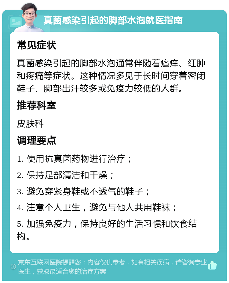 真菌感染引起的脚部水泡就医指南 常见症状 真菌感染引起的脚部水泡通常伴随着瘙痒、红肿和疼痛等症状。这种情况多见于长时间穿着密闭鞋子、脚部出汗较多或免疫力较低的人群。 推荐科室 皮肤科 调理要点 1. 使用抗真菌药物进行治疗； 2. 保持足部清洁和干燥； 3. 避免穿紧身鞋或不透气的鞋子； 4. 注意个人卫生，避免与他人共用鞋袜； 5. 加强免疫力，保持良好的生活习惯和饮食结构。