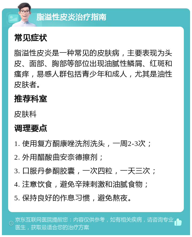 脂溢性皮炎治疗指南 常见症状 脂溢性皮炎是一种常见的皮肤病，主要表现为头皮、面部、胸部等部位出现油腻性鳞屑、红斑和瘙痒，易感人群包括青少年和成人，尤其是油性皮肤者。 推荐科室 皮肤科 调理要点 1. 使用复方酮康唑洗剂洗头，一周2-3次； 2. 外用醋酸曲安奈德擦剂； 3. 口服丹参酮胶囊，一次四粒，一天三次； 4. 注意饮食，避免辛辣刺激和油腻食物； 5. 保持良好的作息习惯，避免熬夜。