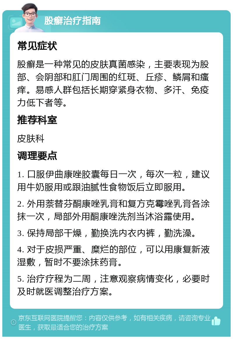 股癣治疗指南 常见症状 股癣是一种常见的皮肤真菌感染，主要表现为股部、会阴部和肛门周围的红斑、丘疹、鳞屑和瘙痒。易感人群包括长期穿紧身衣物、多汗、免疫力低下者等。 推荐科室 皮肤科 调理要点 1. 口服伊曲康唑胶囊每日一次，每次一粒，建议用牛奶服用或跟油腻性食物饭后立即服用。 2. 外用萘替芬酮康唑乳膏和复方克霉唑乳膏各涂抹一次，局部外用酮康唑洗剂当沐浴露使用。 3. 保持局部干燥，勤换洗内衣内裤，勤洗澡。 4. 对于皮损严重、糜烂的部位，可以用康复新液湿敷，暂时不要涂抹药膏。 5. 治疗疗程为二周，注意观察病情变化，必要时及时就医调整治疗方案。