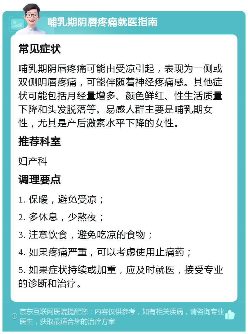 哺乳期阴唇疼痛就医指南 常见症状 哺乳期阴唇疼痛可能由受凉引起，表现为一侧或双侧阴唇疼痛，可能伴随着神经疼痛感。其他症状可能包括月经量增多、颜色鲜红、性生活质量下降和头发脱落等。易感人群主要是哺乳期女性，尤其是产后激素水平下降的女性。 推荐科室 妇产科 调理要点 1. 保暖，避免受凉； 2. 多休息，少熬夜； 3. 注意饮食，避免吃凉的食物； 4. 如果疼痛严重，可以考虑使用止痛药； 5. 如果症状持续或加重，应及时就医，接受专业的诊断和治疗。