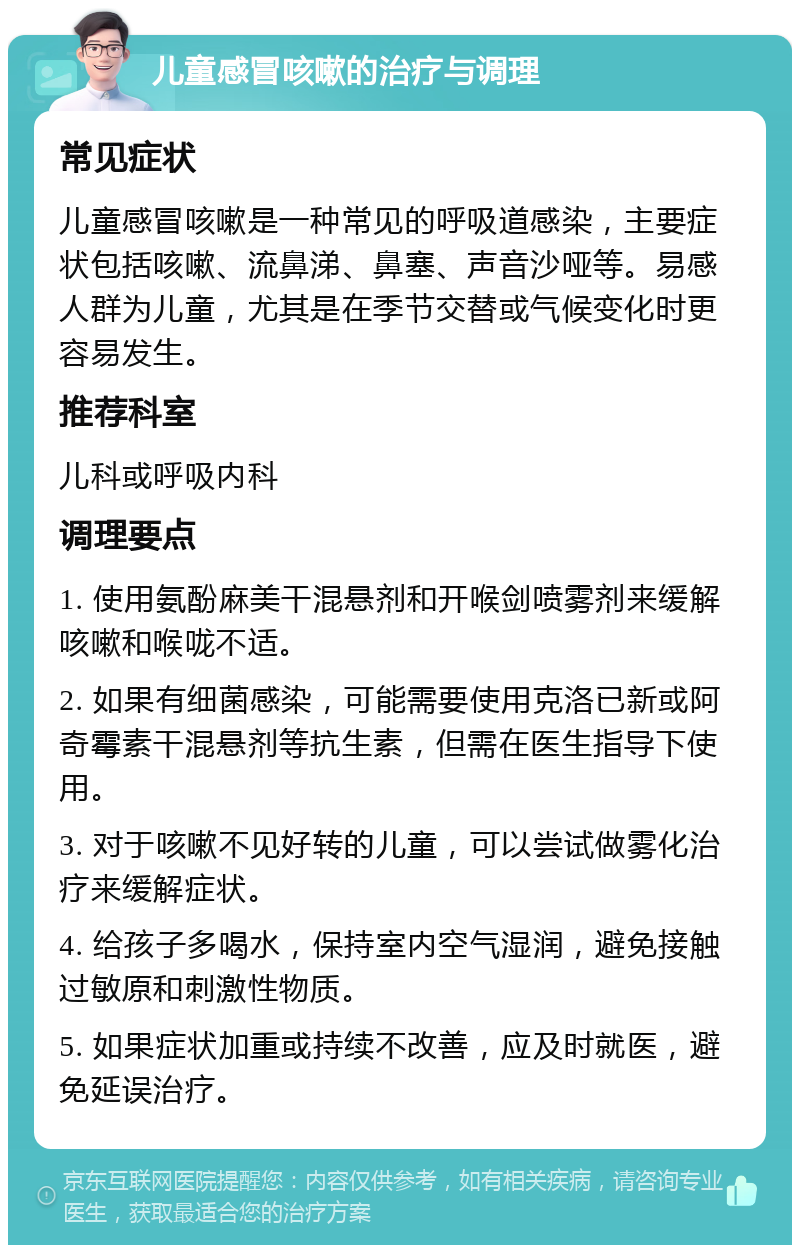 儿童感冒咳嗽的治疗与调理 常见症状 儿童感冒咳嗽是一种常见的呼吸道感染，主要症状包括咳嗽、流鼻涕、鼻塞、声音沙哑等。易感人群为儿童，尤其是在季节交替或气候变化时更容易发生。 推荐科室 儿科或呼吸内科 调理要点 1. 使用氨酚麻美干混悬剂和开喉剑喷雾剂来缓解咳嗽和喉咙不适。 2. 如果有细菌感染，可能需要使用克洛已新或阿奇霉素干混悬剂等抗生素，但需在医生指导下使用。 3. 对于咳嗽不见好转的儿童，可以尝试做雾化治疗来缓解症状。 4. 给孩子多喝水，保持室内空气湿润，避免接触过敏原和刺激性物质。 5. 如果症状加重或持续不改善，应及时就医，避免延误治疗。