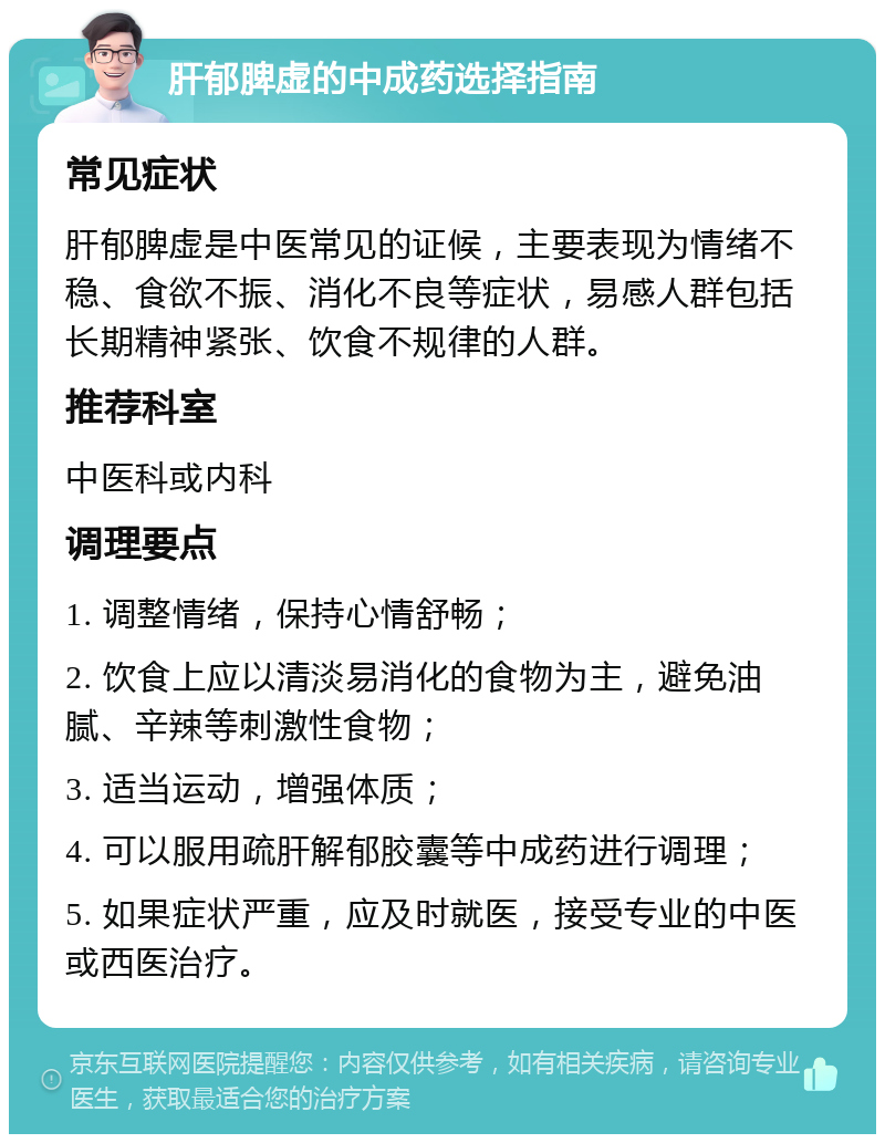 肝郁脾虚的中成药选择指南 常见症状 肝郁脾虚是中医常见的证候，主要表现为情绪不稳、食欲不振、消化不良等症状，易感人群包括长期精神紧张、饮食不规律的人群。 推荐科室 中医科或内科 调理要点 1. 调整情绪，保持心情舒畅； 2. 饮食上应以清淡易消化的食物为主，避免油腻、辛辣等刺激性食物； 3. 适当运动，增强体质； 4. 可以服用疏肝解郁胶囊等中成药进行调理； 5. 如果症状严重，应及时就医，接受专业的中医或西医治疗。