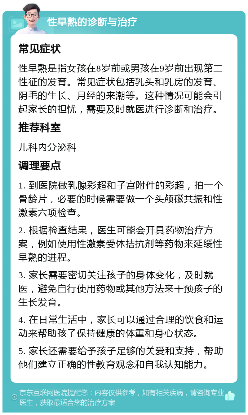 性早熟的诊断与治疗 常见症状 性早熟是指女孩在8岁前或男孩在9岁前出现第二性征的发育。常见症状包括乳头和乳房的发育、阴毛的生长、月经的来潮等。这种情况可能会引起家长的担忧，需要及时就医进行诊断和治疗。 推荐科室 儿科内分泌科 调理要点 1. 到医院做乳腺彩超和子宫附件的彩超，拍一个骨龄片，必要的时候需要做一个头颅磁共振和性激素六项检查。 2. 根据检查结果，医生可能会开具药物治疗方案，例如使用性激素受体拮抗剂等药物来延缓性早熟的进程。 3. 家长需要密切关注孩子的身体变化，及时就医，避免自行使用药物或其他方法来干预孩子的生长发育。 4. 在日常生活中，家长可以通过合理的饮食和运动来帮助孩子保持健康的体重和身心状态。 5. 家长还需要给予孩子足够的关爱和支持，帮助他们建立正确的性教育观念和自我认知能力。