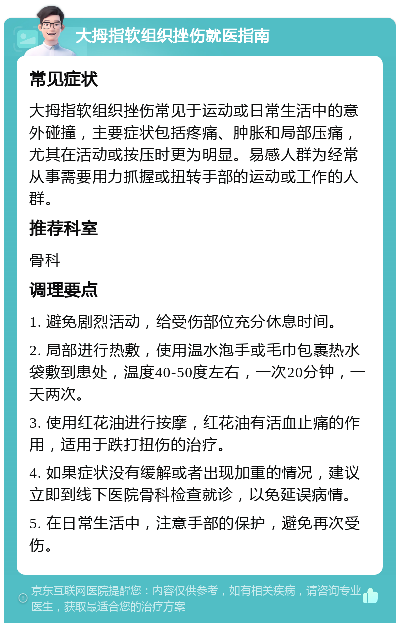 大拇指软组织挫伤就医指南 常见症状 大拇指软组织挫伤常见于运动或日常生活中的意外碰撞，主要症状包括疼痛、肿胀和局部压痛，尤其在活动或按压时更为明显。易感人群为经常从事需要用力抓握或扭转手部的运动或工作的人群。 推荐科室 骨科 调理要点 1. 避免剧烈活动，给受伤部位充分休息时间。 2. 局部进行热敷，使用温水泡手或毛巾包裹热水袋敷到患处，温度40-50度左右，一次20分钟，一天两次。 3. 使用红花油进行按摩，红花油有活血止痛的作用，适用于跌打扭伤的治疗。 4. 如果症状没有缓解或者出现加重的情况，建议立即到线下医院骨科检查就诊，以免延误病情。 5. 在日常生活中，注意手部的保护，避免再次受伤。