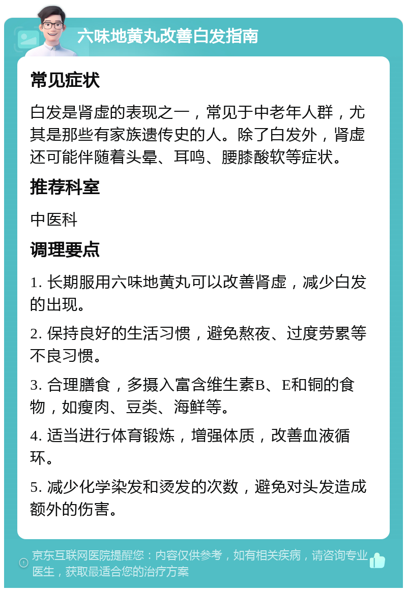 六味地黄丸改善白发指南 常见症状 白发是肾虚的表现之一，常见于中老年人群，尤其是那些有家族遗传史的人。除了白发外，肾虚还可能伴随着头晕、耳鸣、腰膝酸软等症状。 推荐科室 中医科 调理要点 1. 长期服用六味地黄丸可以改善肾虚，减少白发的出现。 2. 保持良好的生活习惯，避免熬夜、过度劳累等不良习惯。 3. 合理膳食，多摄入富含维生素B、E和铜的食物，如瘦肉、豆类、海鲜等。 4. 适当进行体育锻炼，增强体质，改善血液循环。 5. 减少化学染发和烫发的次数，避免对头发造成额外的伤害。