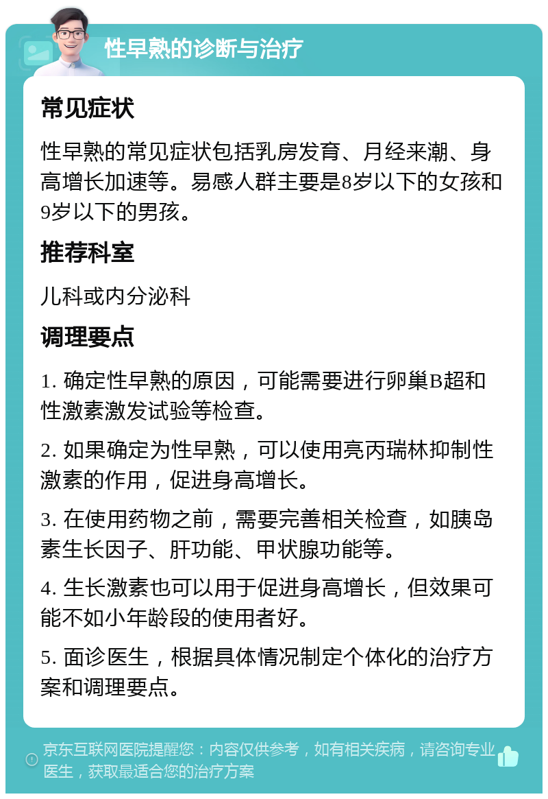 性早熟的诊断与治疗 常见症状 性早熟的常见症状包括乳房发育、月经来潮、身高增长加速等。易感人群主要是8岁以下的女孩和9岁以下的男孩。 推荐科室 儿科或内分泌科 调理要点 1. 确定性早熟的原因，可能需要进行卵巢B超和性激素激发试验等检查。 2. 如果确定为性早熟，可以使用亮丙瑞林抑制性激素的作用，促进身高增长。 3. 在使用药物之前，需要完善相关检查，如胰岛素生长因子、肝功能、甲状腺功能等。 4. 生长激素也可以用于促进身高增长，但效果可能不如小年龄段的使用者好。 5. 面诊医生，根据具体情况制定个体化的治疗方案和调理要点。