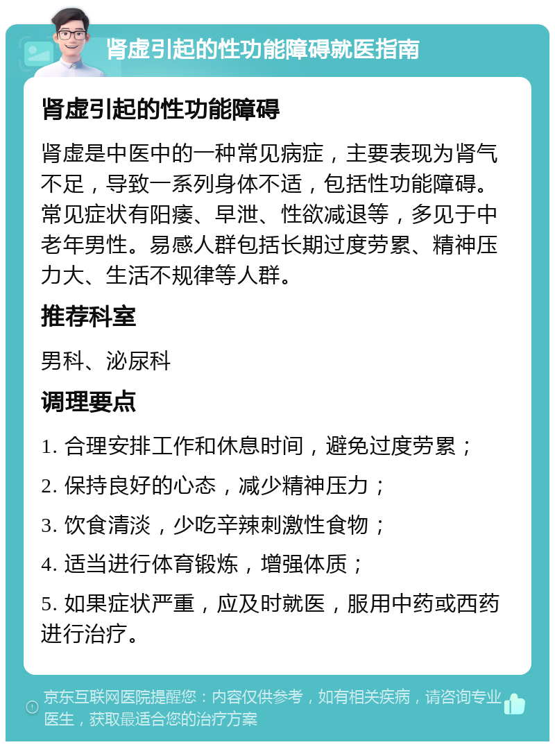 肾虚引起的性功能障碍就医指南 肾虚引起的性功能障碍 肾虚是中医中的一种常见病症，主要表现为肾气不足，导致一系列身体不适，包括性功能障碍。常见症状有阳痿、早泄、性欲减退等，多见于中老年男性。易感人群包括长期过度劳累、精神压力大、生活不规律等人群。 推荐科室 男科、泌尿科 调理要点 1. 合理安排工作和休息时间，避免过度劳累； 2. 保持良好的心态，减少精神压力； 3. 饮食清淡，少吃辛辣刺激性食物； 4. 适当进行体育锻炼，增强体质； 5. 如果症状严重，应及时就医，服用中药或西药进行治疗。