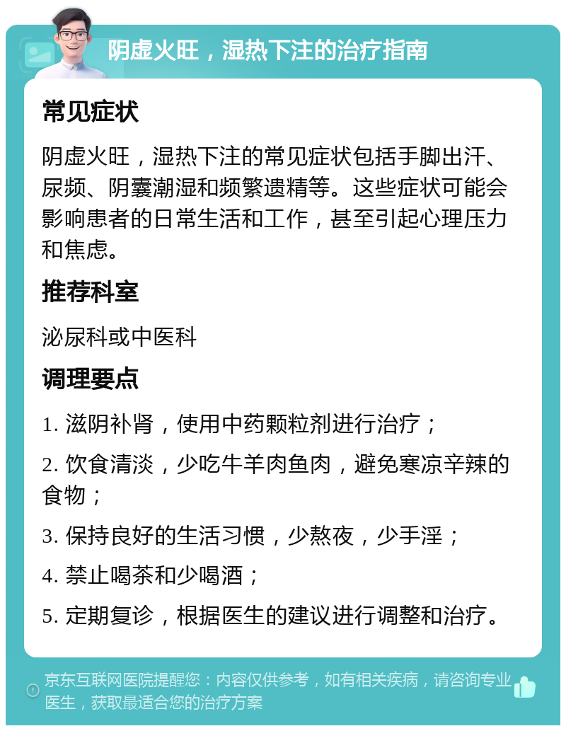 阴虚火旺，湿热下注的治疗指南 常见症状 阴虚火旺，湿热下注的常见症状包括手脚出汗、尿频、阴囊潮湿和频繁遗精等。这些症状可能会影响患者的日常生活和工作，甚至引起心理压力和焦虑。 推荐科室 泌尿科或中医科 调理要点 1. 滋阴补肾，使用中药颗粒剂进行治疗； 2. 饮食清淡，少吃牛羊肉鱼肉，避免寒凉辛辣的食物； 3. 保持良好的生活习惯，少熬夜，少手淫； 4. 禁止喝茶和少喝酒； 5. 定期复诊，根据医生的建议进行调整和治疗。