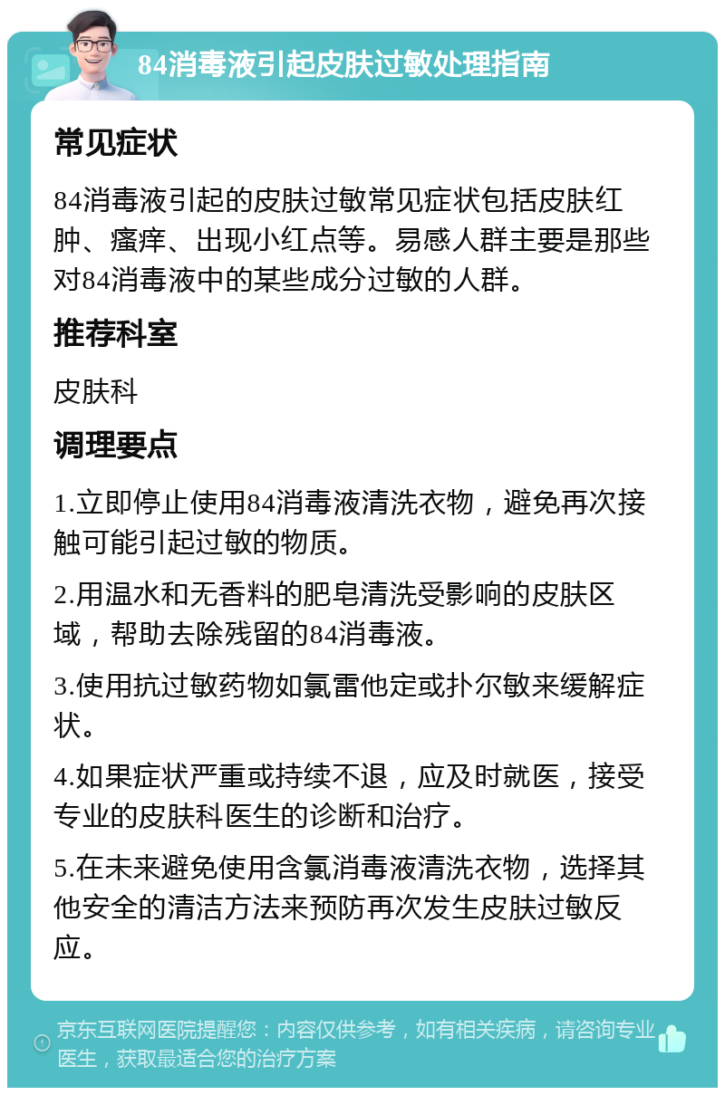 84消毒液引起皮肤过敏处理指南 常见症状 84消毒液引起的皮肤过敏常见症状包括皮肤红肿、瘙痒、出现小红点等。易感人群主要是那些对84消毒液中的某些成分过敏的人群。 推荐科室 皮肤科 调理要点 1.立即停止使用84消毒液清洗衣物，避免再次接触可能引起过敏的物质。 2.用温水和无香料的肥皂清洗受影响的皮肤区域，帮助去除残留的84消毒液。 3.使用抗过敏药物如氯雷他定或扑尔敏来缓解症状。 4.如果症状严重或持续不退，应及时就医，接受专业的皮肤科医生的诊断和治疗。 5.在未来避免使用含氯消毒液清洗衣物，选择其他安全的清洁方法来预防再次发生皮肤过敏反应。