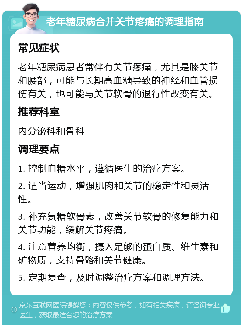 老年糖尿病合并关节疼痛的调理指南 常见症状 老年糖尿病患者常伴有关节疼痛，尤其是膝关节和腰部，可能与长期高血糖导致的神经和血管损伤有关，也可能与关节软骨的退行性改变有关。 推荐科室 内分泌科和骨科 调理要点 1. 控制血糖水平，遵循医生的治疗方案。 2. 适当运动，增强肌肉和关节的稳定性和灵活性。 3. 补充氨糖软骨素，改善关节软骨的修复能力和关节功能，缓解关节疼痛。 4. 注意营养均衡，摄入足够的蛋白质、维生素和矿物质，支持骨骼和关节健康。 5. 定期复查，及时调整治疗方案和调理方法。