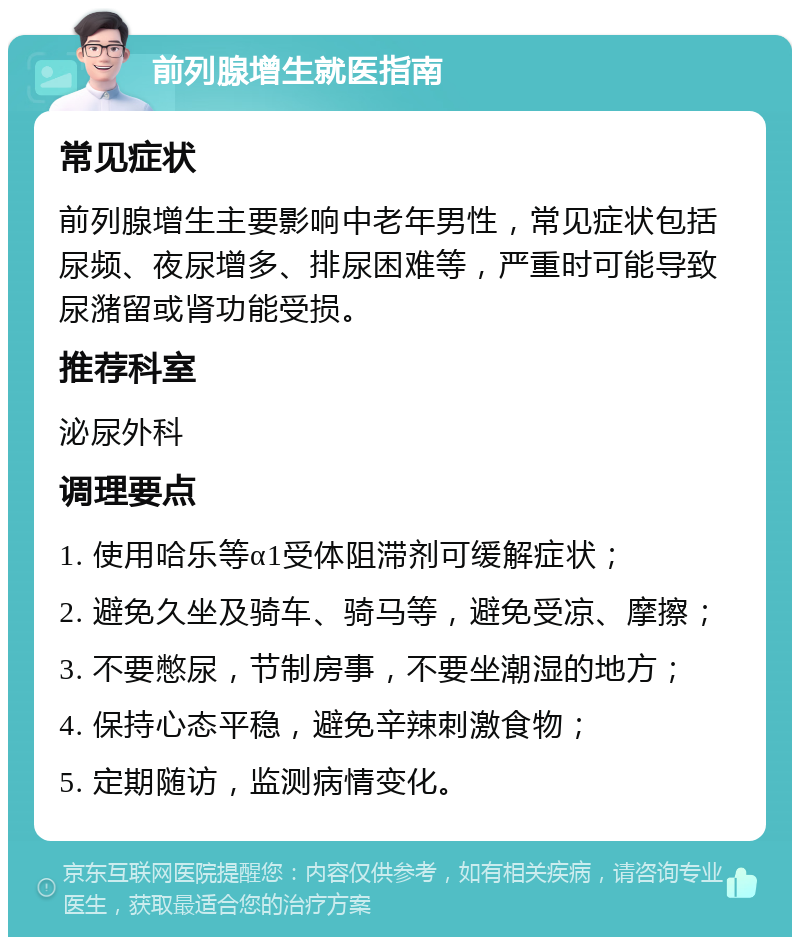 前列腺增生就医指南 常见症状 前列腺增生主要影响中老年男性，常见症状包括尿频、夜尿增多、排尿困难等，严重时可能导致尿潴留或肾功能受损。 推荐科室 泌尿外科 调理要点 1. 使用哈乐等α1受体阻滞剂可缓解症状； 2. 避免久坐及骑车、骑马等，避免受凉、摩擦； 3. 不要憋尿，节制房事，不要坐潮湿的地方； 4. 保持心态平稳，避免辛辣刺激食物； 5. 定期随访，监测病情变化。