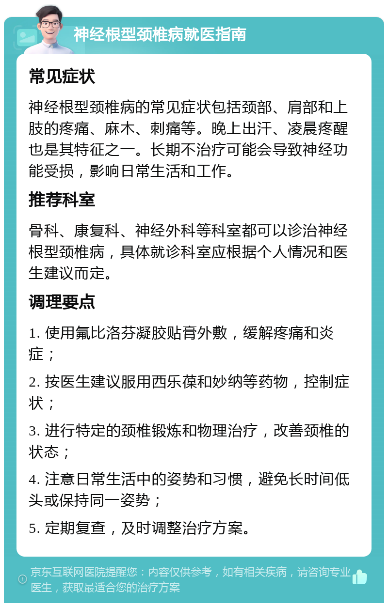 神经根型颈椎病就医指南 常见症状 神经根型颈椎病的常见症状包括颈部、肩部和上肢的疼痛、麻木、刺痛等。晚上出汗、凌晨疼醒也是其特征之一。长期不治疗可能会导致神经功能受损，影响日常生活和工作。 推荐科室 骨科、康复科、神经外科等科室都可以诊治神经根型颈椎病，具体就诊科室应根据个人情况和医生建议而定。 调理要点 1. 使用氟比洛芬凝胶贴膏外敷，缓解疼痛和炎症； 2. 按医生建议服用西乐葆和妙纳等药物，控制症状； 3. 进行特定的颈椎锻炼和物理治疗，改善颈椎的状态； 4. 注意日常生活中的姿势和习惯，避免长时间低头或保持同一姿势； 5. 定期复查，及时调整治疗方案。