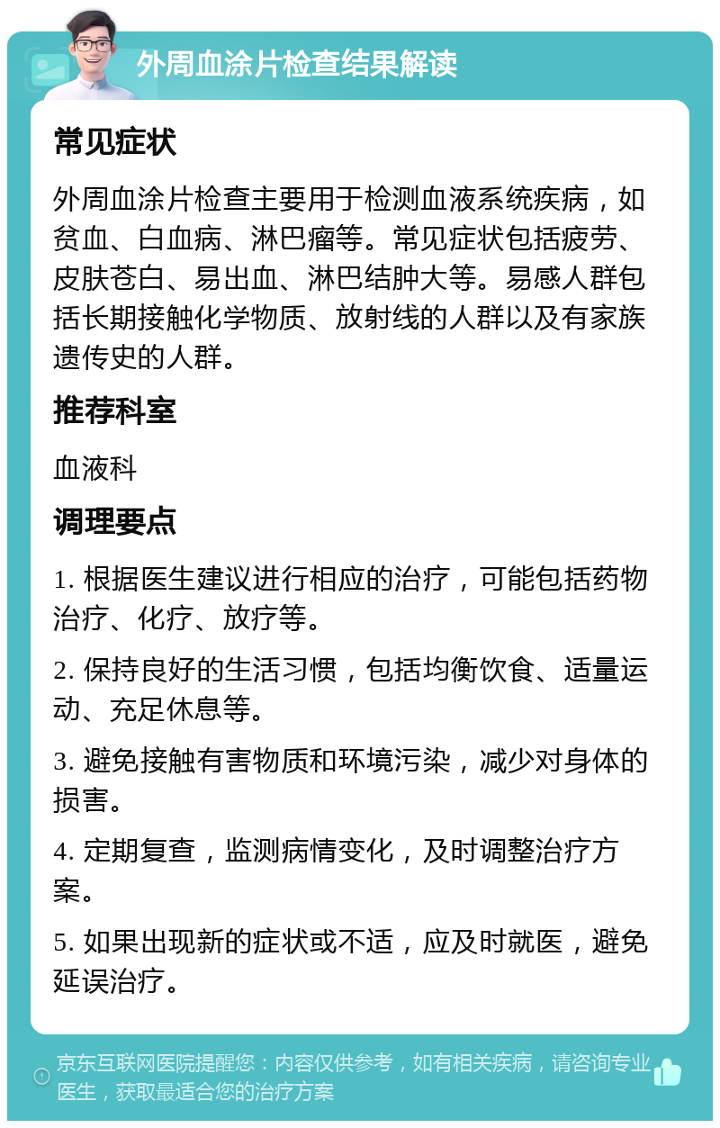 外周血涂片检查结果解读 常见症状 外周血涂片检查主要用于检测血液系统疾病，如贫血、白血病、淋巴瘤等。常见症状包括疲劳、皮肤苍白、易出血、淋巴结肿大等。易感人群包括长期接触化学物质、放射线的人群以及有家族遗传史的人群。 推荐科室 血液科 调理要点 1. 根据医生建议进行相应的治疗，可能包括药物治疗、化疗、放疗等。 2. 保持良好的生活习惯，包括均衡饮食、适量运动、充足休息等。 3. 避免接触有害物质和环境污染，减少对身体的损害。 4. 定期复查，监测病情变化，及时调整治疗方案。 5. 如果出现新的症状或不适，应及时就医，避免延误治疗。