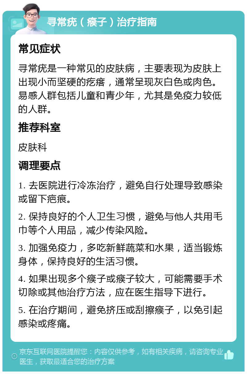 寻常疣（瘊子）治疗指南 常见症状 寻常疣是一种常见的皮肤病，主要表现为皮肤上出现小而坚硬的疙瘩，通常呈现灰白色或肉色。易感人群包括儿童和青少年，尤其是免疫力较低的人群。 推荐科室 皮肤科 调理要点 1. 去医院进行冷冻治疗，避免自行处理导致感染或留下疤痕。 2. 保持良好的个人卫生习惯，避免与他人共用毛巾等个人用品，减少传染风险。 3. 加强免疫力，多吃新鲜蔬菜和水果，适当锻炼身体，保持良好的生活习惯。 4. 如果出现多个瘊子或瘊子较大，可能需要手术切除或其他治疗方法，应在医生指导下进行。 5. 在治疗期间，避免挤压或刮擦瘊子，以免引起感染或疼痛。