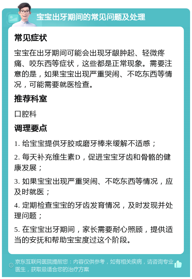 宝宝出牙期间的常见问题及处理 常见症状 宝宝在出牙期间可能会出现牙龈肿起、轻微疼痛、咬东西等症状，这些都是正常现象。需要注意的是，如果宝宝出现严重哭闹、不吃东西等情况，可能需要就医检查。 推荐科室 口腔科 调理要点 1. 给宝宝提供牙胶或磨牙棒来缓解不适感； 2. 每天补充维生素D，促进宝宝牙齿和骨骼的健康发展； 3. 如果宝宝出现严重哭闹、不吃东西等情况，应及时就医； 4. 定期检查宝宝的牙齿发育情况，及时发现并处理问题； 5. 在宝宝出牙期间，家长需要耐心照顾，提供适当的安抚和帮助宝宝度过这个阶段。