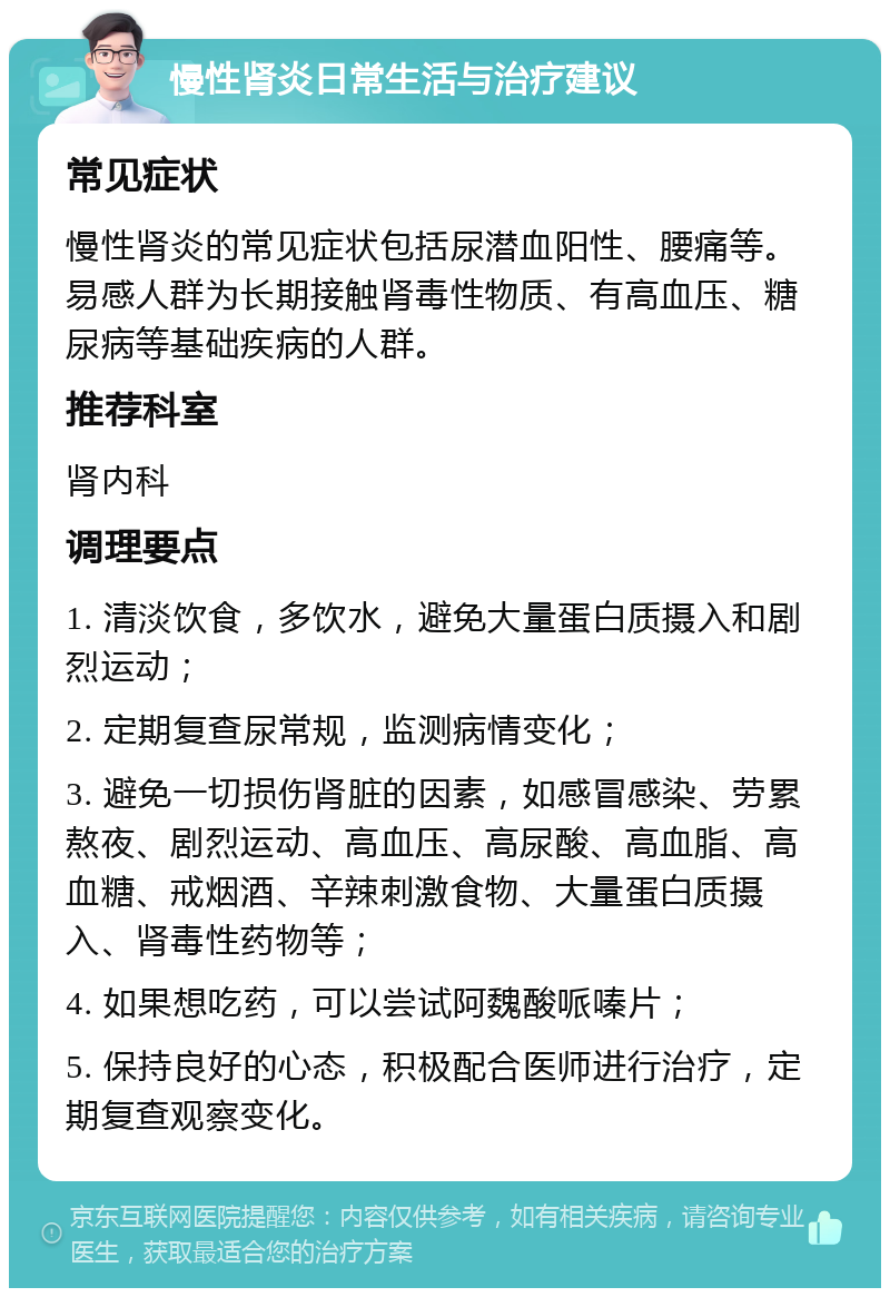 慢性肾炎日常生活与治疗建议 常见症状 慢性肾炎的常见症状包括尿潜血阳性、腰痛等。易感人群为长期接触肾毒性物质、有高血压、糖尿病等基础疾病的人群。 推荐科室 肾内科 调理要点 1. 清淡饮食，多饮水，避免大量蛋白质摄入和剧烈运动； 2. 定期复查尿常规，监测病情变化； 3. 避免一切损伤肾脏的因素，如感冒感染、劳累熬夜、剧烈运动、高血压、高尿酸、高血脂、高血糖、戒烟酒、辛辣刺激食物、大量蛋白质摄入、肾毒性药物等； 4. 如果想吃药，可以尝试阿魏酸哌嗪片； 5. 保持良好的心态，积极配合医师进行治疗，定期复查观察变化。