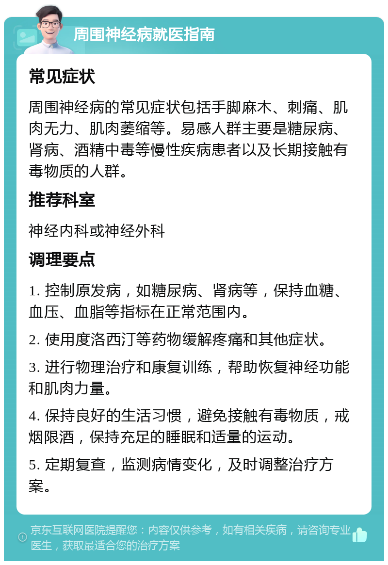 周围神经病就医指南 常见症状 周围神经病的常见症状包括手脚麻木、刺痛、肌肉无力、肌肉萎缩等。易感人群主要是糖尿病、肾病、酒精中毒等慢性疾病患者以及长期接触有毒物质的人群。 推荐科室 神经内科或神经外科 调理要点 1. 控制原发病，如糖尿病、肾病等，保持血糖、血压、血脂等指标在正常范围内。 2. 使用度洛西汀等药物缓解疼痛和其他症状。 3. 进行物理治疗和康复训练，帮助恢复神经功能和肌肉力量。 4. 保持良好的生活习惯，避免接触有毒物质，戒烟限酒，保持充足的睡眠和适量的运动。 5. 定期复查，监测病情变化，及时调整治疗方案。