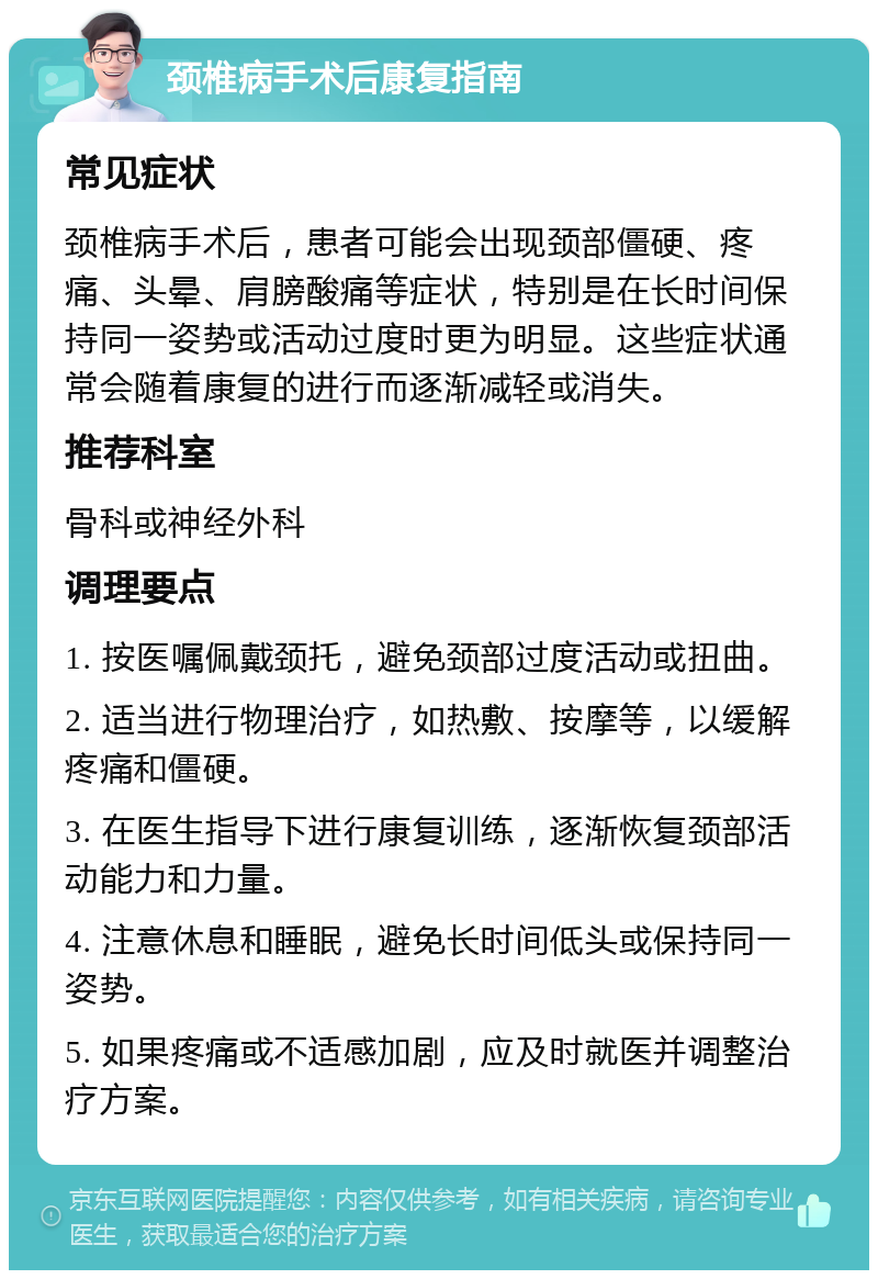 颈椎病手术后康复指南 常见症状 颈椎病手术后，患者可能会出现颈部僵硬、疼痛、头晕、肩膀酸痛等症状，特别是在长时间保持同一姿势或活动过度时更为明显。这些症状通常会随着康复的进行而逐渐减轻或消失。 推荐科室 骨科或神经外科 调理要点 1. 按医嘱佩戴颈托，避免颈部过度活动或扭曲。 2. 适当进行物理治疗，如热敷、按摩等，以缓解疼痛和僵硬。 3. 在医生指导下进行康复训练，逐渐恢复颈部活动能力和力量。 4. 注意休息和睡眠，避免长时间低头或保持同一姿势。 5. 如果疼痛或不适感加剧，应及时就医并调整治疗方案。