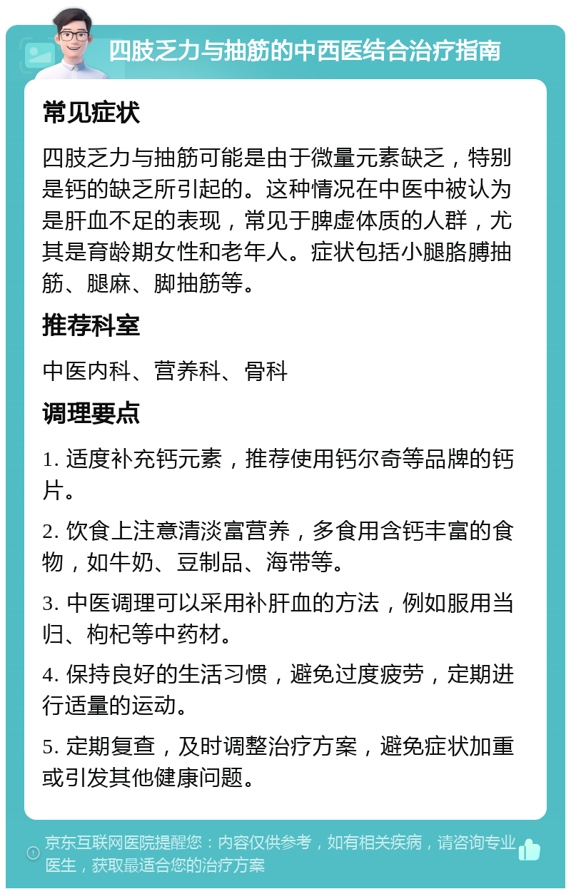 四肢乏力与抽筋的中西医结合治疗指南 常见症状 四肢乏力与抽筋可能是由于微量元素缺乏，特别是钙的缺乏所引起的。这种情况在中医中被认为是肝血不足的表现，常见于脾虚体质的人群，尤其是育龄期女性和老年人。症状包括小腿胳膊抽筋、腿麻、脚抽筋等。 推荐科室 中医内科、营养科、骨科 调理要点 1. 适度补充钙元素，推荐使用钙尔奇等品牌的钙片。 2. 饮食上注意清淡富营养，多食用含钙丰富的食物，如牛奶、豆制品、海带等。 3. 中医调理可以采用补肝血的方法，例如服用当归、枸杞等中药材。 4. 保持良好的生活习惯，避免过度疲劳，定期进行适量的运动。 5. 定期复查，及时调整治疗方案，避免症状加重或引发其他健康问题。