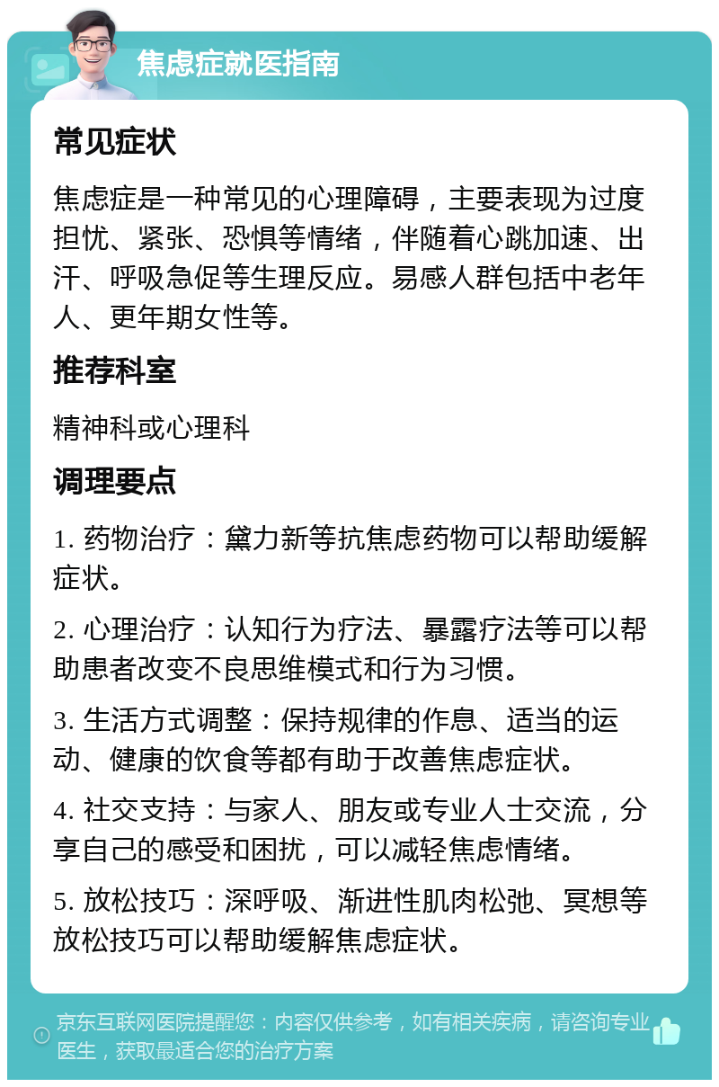 焦虑症就医指南 常见症状 焦虑症是一种常见的心理障碍，主要表现为过度担忧、紧张、恐惧等情绪，伴随着心跳加速、出汗、呼吸急促等生理反应。易感人群包括中老年人、更年期女性等。 推荐科室 精神科或心理科 调理要点 1. 药物治疗：黛力新等抗焦虑药物可以帮助缓解症状。 2. 心理治疗：认知行为疗法、暴露疗法等可以帮助患者改变不良思维模式和行为习惯。 3. 生活方式调整：保持规律的作息、适当的运动、健康的饮食等都有助于改善焦虑症状。 4. 社交支持：与家人、朋友或专业人士交流，分享自己的感受和困扰，可以减轻焦虑情绪。 5. 放松技巧：深呼吸、渐进性肌肉松弛、冥想等放松技巧可以帮助缓解焦虑症状。