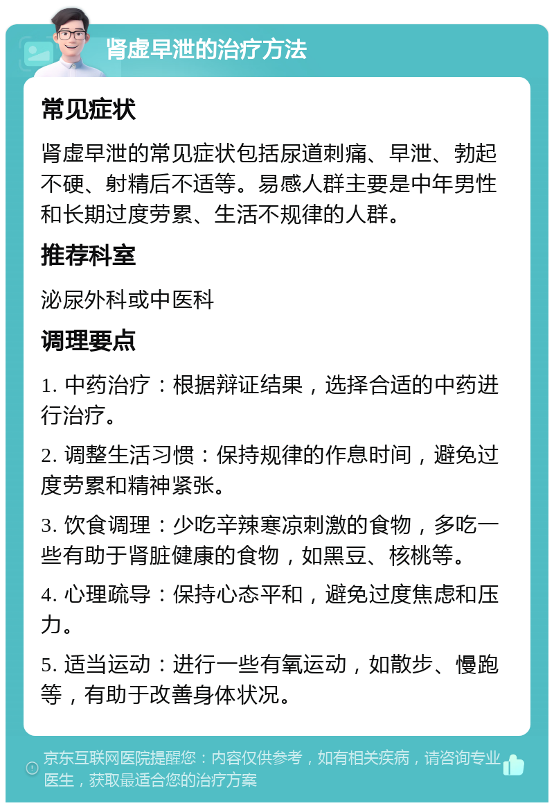 肾虚早泄的治疗方法 常见症状 肾虚早泄的常见症状包括尿道刺痛、早泄、勃起不硬、射精后不适等。易感人群主要是中年男性和长期过度劳累、生活不规律的人群。 推荐科室 泌尿外科或中医科 调理要点 1. 中药治疗：根据辩证结果，选择合适的中药进行治疗。 2. 调整生活习惯：保持规律的作息时间，避免过度劳累和精神紧张。 3. 饮食调理：少吃辛辣寒凉刺激的食物，多吃一些有助于肾脏健康的食物，如黑豆、核桃等。 4. 心理疏导：保持心态平和，避免过度焦虑和压力。 5. 适当运动：进行一些有氧运动，如散步、慢跑等，有助于改善身体状况。