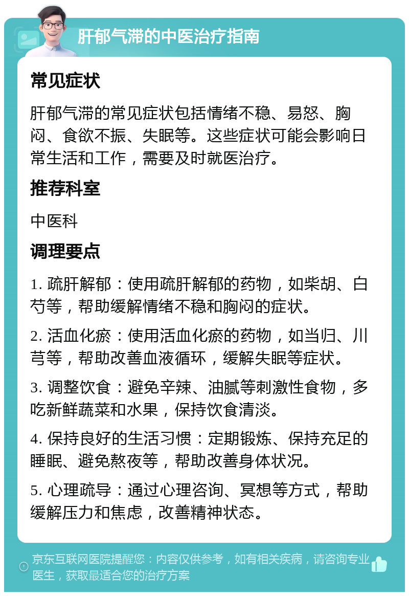 肝郁气滞的中医治疗指南 常见症状 肝郁气滞的常见症状包括情绪不稳、易怒、胸闷、食欲不振、失眠等。这些症状可能会影响日常生活和工作，需要及时就医治疗。 推荐科室 中医科 调理要点 1. 疏肝解郁：使用疏肝解郁的药物，如柴胡、白芍等，帮助缓解情绪不稳和胸闷的症状。 2. 活血化瘀：使用活血化瘀的药物，如当归、川芎等，帮助改善血液循环，缓解失眠等症状。 3. 调整饮食：避免辛辣、油腻等刺激性食物，多吃新鲜蔬菜和水果，保持饮食清淡。 4. 保持良好的生活习惯：定期锻炼、保持充足的睡眠、避免熬夜等，帮助改善身体状况。 5. 心理疏导：通过心理咨询、冥想等方式，帮助缓解压力和焦虑，改善精神状态。