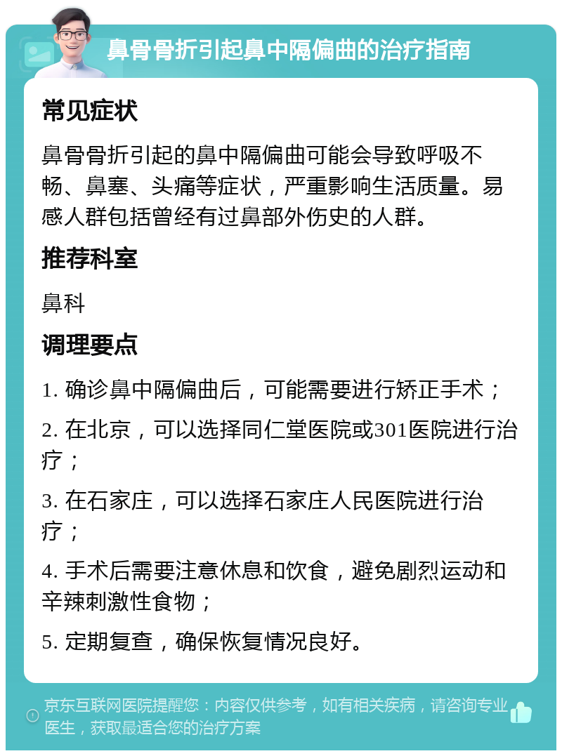 鼻骨骨折引起鼻中隔偏曲的治疗指南 常见症状 鼻骨骨折引起的鼻中隔偏曲可能会导致呼吸不畅、鼻塞、头痛等症状，严重影响生活质量。易感人群包括曾经有过鼻部外伤史的人群。 推荐科室 鼻科 调理要点 1. 确诊鼻中隔偏曲后，可能需要进行矫正手术； 2. 在北京，可以选择同仁堂医院或301医院进行治疗； 3. 在石家庄，可以选择石家庄人民医院进行治疗； 4. 手术后需要注意休息和饮食，避免剧烈运动和辛辣刺激性食物； 5. 定期复查，确保恢复情况良好。