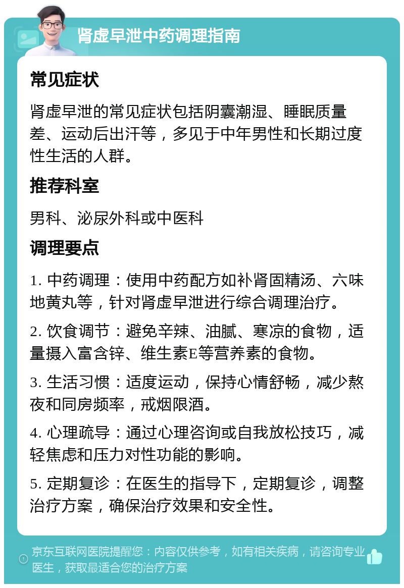 肾虚早泄中药调理指南 常见症状 肾虚早泄的常见症状包括阴囊潮湿、睡眠质量差、运动后出汗等，多见于中年男性和长期过度性生活的人群。 推荐科室 男科、泌尿外科或中医科 调理要点 1. 中药调理：使用中药配方如补肾固精汤、六味地黄丸等，针对肾虚早泄进行综合调理治疗。 2. 饮食调节：避免辛辣、油腻、寒凉的食物，适量摄入富含锌、维生素E等营养素的食物。 3. 生活习惯：适度运动，保持心情舒畅，减少熬夜和同房频率，戒烟限酒。 4. 心理疏导：通过心理咨询或自我放松技巧，减轻焦虑和压力对性功能的影响。 5. 定期复诊：在医生的指导下，定期复诊，调整治疗方案，确保治疗效果和安全性。